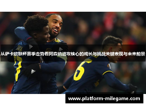从萨卡欧联杯赛季走势看阿森纳进攻核心的成长与挑战关键表现与未来前景