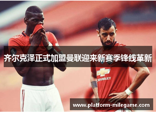 齐尔克泽正式加盟曼联迎来新赛季锋线革新