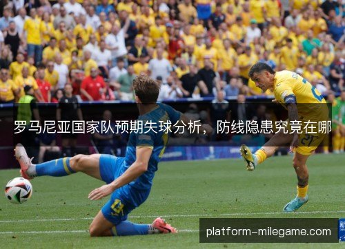 罗马尼亚国家队预期失球分析，防线隐患究竟在哪